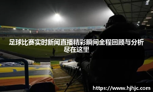 足球比赛实时新闻直播精彩瞬间全程回顾与分析尽在这里